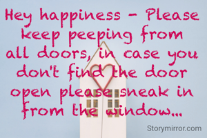 Hey happiness - Please keep peeping from all doors, in case you don't find the door open please sneak in from the window...