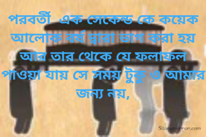 পরবর্তী  এক সেকেন্ড কে কয়েক আলোক বর্ষ দ্বারা ভাগ করা হয় আর তার থেকে যে ফলাফল পাওয়া যায় সে সময় টুকু ও আমার জন্য নয়,