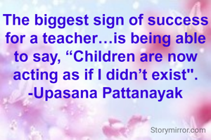 The biggest sign of success for a teacher…is being able to say, “Children are now acting as if I didn’t exist".
-Upasana Pattanayak