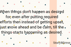 When things don't happen as desired for, even after putting required efforts then instead of getting upset, just move ahead and be calm, till the things starts happening as desired.