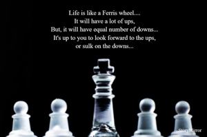 Life is like a Ferris wheel....
It will have a lot of ups,
But, it will have equal number of downs...
It's up to you to look forward to the ups,
or sulk on the downs...