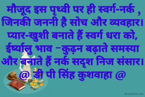  मौजूद इस पृथ्वी पर ही स्वर्ग-नर्क ,
जिनकी जननी है सोच और व्यवहार।
प्यार-खुशी बनाते हैं स्वर्ग धरा को,
ईर्ष्यालु भाव -कुढ़न बढ़ाते समस्या
और बनाते हैं नर्क सदृश निज संसार।
@ डी पी सिंह कुशवाहा @