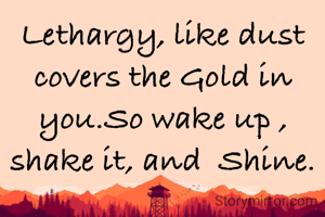 Lethargy, like dust covers the Gold in you.So wake up , shake it, and  Shine.