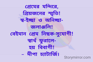 প্রেমের মন্দিরে,
প্রিয়জনের স্মৃতি!
স্ব-ইচ্ছা ও অনিচ্ছা-
জলাঞ্জলি!
বেইমান প্রেম নিছক-সুযোগী!
স্বার্থ ফুরালে-
হয় বিবাগী!
- দীপা চ্যাটার্জি। 
