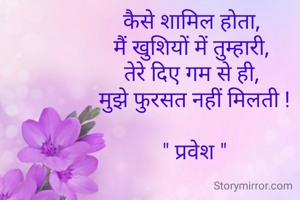 कैसे शामिल होता, 
मैं खुशियों में तुम्हारी, 
तेरे दिए गम से ही, 
मुझे फुरसत नहीं मिलती !

" प्रवेश "