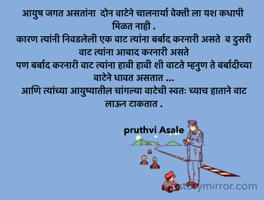 आयुष जगत असतांना  दोन वाटेने चालनार्या वेक्ती ला यश कधापी मिळत नाही .
कारण त्यांनी निवडलेली एक वाट त्यांना बर्बाद करनारी असते  व दुसरी वाट त्यांना आबाद करनारी असते 
पण बर्बाद करनारी वाट त्यांना हावी हावी शी वाटते म्हनुण ते बर्बादीच्या वाटेने धावत असतात ...
आणि त्यांच्या आयुष्यातील चांगल्या वाटेची स्वतः च्याच हाताने वाट लाऊन टाकतात .

                 pruthvi Asale