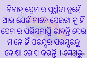 ବିବାହ ପ୍ରେମ ର ପୂର୍ଣ୍ଣତା ନୁହେଁ ଆଉ ଯେଉଁ ମାନେ ସେଇଟା କୁ ହିଁ ପ୍ରେମ ର ପରିସମାପ୍ତି ଭାବନ୍ତି ସେଇ ମାନେ ହିଁ ପରସ୍ପର ପରସ୍ପରକୁ ଦୋଷା ରୋପ କରନ୍ତି । ସେଥିରୁ ଜଣାପଡେ କି ତାଙ୍କ ପ୍ରେମରେ କେବଳ ସ୍ୱାର୍ଥ ହିଁ ଭରି ରହିଥିଲା