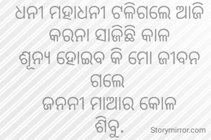 ଧନୀ ମହାଧନୀ ଟଳିଗଲେ ଆଜି
କରନା ସାଜିଛି କାଳ
ଶୂନ୍ୟ ହୋଇବ କି ମୋ ଜୀବନ ଗଲେ 
ଜନନୀ ମାଆର କୋଳ
ଶିବୁ.
