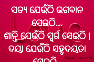 ସତ୍ୟ ଯେଉଁଠି ଭଗବାନ ସେଇଠି...
ଶାନ୍ତି ଯେଉଁଠି ସ୍ୱର୍ଗ ସେଇଠି l
ଦୟା ଯେଉଁଠି ସହୃଦୟତା ସେଇଠି..
କ୍ଷମା ଯେଉଁଠି ଭଲ ପାଇବା ସେଇଠି l
ପ୍ରଣତି ଜେନା l