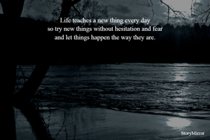 
Life teaches a new thing every day
so try new things without hesitation and fear
and let things happen the way they are.



