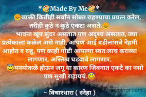 *🎨Made By Me🎨* 
          😞व्यक्ती कितीही सर्वांन सोबत राहण्याचा प्रयत्न करेल, तरीही कुठे न कुठे एकटा असते.😞
         भावना खूप सुंदर असतात पण अदृश्य असतात, ज्या प्रत्येकाला कळेल असे नाही. आपण आई वडीलांसवे नेहमी आहोत व राहू, पण काही गोष्टी आपल्या स्वतःलाच कराव्या लागणार, अस्तित्व घडवावे लागणार.
       😇मनमोकळे होऊन जगू या कारण जिवनात एकटे का नसो पण सुखी राहायचं.😇

- विचारधारा ( स्नेहा )