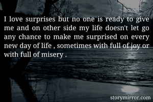 I love surprises but no one is ready to give me and on other side my life doesn't let go any chance to make me surprised on every new day of life , sometimes with full of joy or with full of misery .                                                 