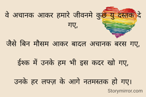 वे अचानक आकर हमारे जीवनमे कुछ यु दस्तक दे गए,

जैसे बिन मौसम आकर बादल अचानक बरस गए,

ईश्क में उनके हम भी इस कदर खो गए,

उनके हर लफ्ज़ के आगे नतमस्तक हो गए।

B+ve

