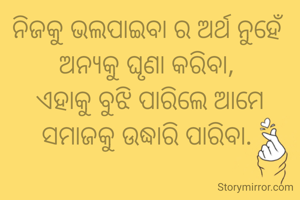 ନିଜକୁ ଭଲପାଇବା ର ଅର୍ଥ ନୁହେଁ ଅନ୍ୟକୁ ଘୃଣା କରିବା, 
ଏହାକୁ ବୁଝି ପାରିଲେ ଆମେ ସମାଜକୁ ଉଦ୍ଧାରି ପାରିବା. 