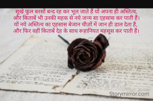 सूखे फूल बरसों बन्द रह कर भूल जाते हैं यों अपना ही अस्तित्व,
और किताबें भी उनकी महक से नये जन्म सा एहसास कर पाती हैं।
यों नये अस्तित्व का एहसास बेजान चीज़ों में जान ही डाल देता है, 
और फिर वहीं किताबें देह के साथ रूहानियत महसूस कर पाती हैं।
