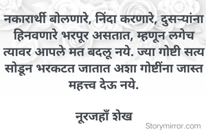 नकारार्थी बोलणारे, निंदा करणारे, दुसऱ्यांना हिनवणारे भरपूर असतात, म्हणून लगेच त्यावर आपले मत बदलू नये. ज्या गोष्टी सत्य सोडून भरकटत जातात अशा गोष्टींना जास्त महत्त्व देऊ नये.

नूरजहाँ शेख