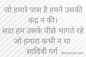 जो हमारे पास है हमने उसकी कद्र न की।
सदा हम उसके पीछे भागते रहे जो हमारा कभी न था 
सावित्री गर्ग 