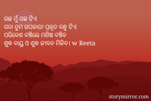 ଗଛ ମୁଁ ଗଛ ଟିଏ 
ସଦା ତୁମ ଉପକାରୀ ପ୍ରକୃତ ବନ୍ଧୁ ଟିଏ
ପରିବେଶ ବଞ୍ଚିଲେ ମଣିଷ ବଞ୍ଚିବ
ଶୁଦ୍ଧ ବାୟୁ ଓ ଶୁଦ୍ଧ ଜୀବନ ମିଳିବ। w Reeta