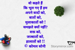 वो कहते हैं
कि भूल गए हैं हम
अपने वादों को,
बातों को,
मुलाकातों को !
समझते क्यों नहीं?
वक्त को,
जज्बातों को,
हालातों को !!
© कोमल सोनी 
