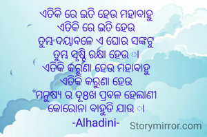 ଏତିକି ରେ ଇତି ହେଉ ମହାବାହୁ
ଏତିକି ରେ ଇତି ହେଉ
ତୁମ୍ଭ ଦୟାବଳେ ଏ ଘୋର ସଙ୍କଟୁ
ତୁମ୍ଭ ସୃଷ୍ଟି ରକ୍ଷା ହେଉ ା
ଏତିକି କରୁଣା ହେଉ ମହାବାହୁ
ଏତିକି କରୁଣା ହେଉ
ମନୁଷ୍ୟ ର ଦୂ8ଖ ପ୍ରବଳ ହେଲାଣୀ
କୋରୋନା ବାହୁଡି ଯାଉ ା
-Alhadini-