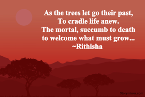 As the trees let go their past,
To cradle life anew.
The mortal, succumb to death
to welcome what must grow...
~Rithisha 