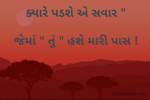 ક્યારે પડશે એ સવાર " 

જેમાં " તું " હશે મારી પાસ ! 