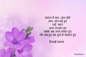 बचपन में साथ -साथ खेले 
साथ- साथ बढ़े हुए 
भाई -बहन 
आज अनजान हुए 
सबके अब अपने मकान हुए 
और सब हुए एक दूजे के मेहमान हुए 

मिनाक्षी प्रकाश 