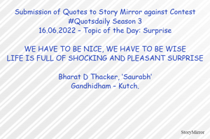 Submission of Quotes to Story Mirror against Contest #Quotsdaily Season 3
16.06.2022 – Topic of the Day: Surprise

WE HAVE TO BE NICE, WE HAVE TO BE WISE
LIFE IS FULL OF SHOCKING AND PLEASANT SURPRISE

Bharat D Thacker, ‘Saurabh’
Gandhidham – Kutch.