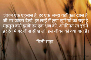 जीवन एक एहसास है, हर एक  लम्हा यहांँ कुछ खास है
जी भर जीकर देखो, हर लम्हें में छुपा खुशियों का राज़ है
महसूस करो इसके हर एक क्षण को, अनगिनत रंग इसमें
 हर रंग में गर जीना सीख लो, इस जीवन की क्या बात है।

मिली साहा 