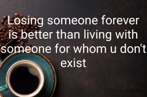 Losing someone forever is better than living with someone for whom u don't exist
