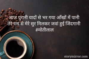 
आज पुरानी यादों से भर गया आँखों में पानी 
तेरे राग से मेरे सुर मिलकर जवां हुई जिंदगानी 
#मोतीलाल