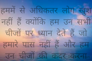 हममें से अधिकतर लोग खुश नहीं हैं क्योंकि हम उन सभी चीजों पर ध्यान देते हैं जो हमारे पास नहीं हैं और हम उन चीजों की कदर करना भूल जाते हैं जो हमारे पास हैं।