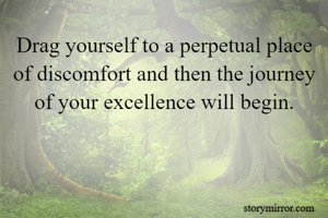 Drag yourself to a perpetual place of discomfort and then the journey of your excellence will begin.