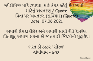 સ્ટોરીમિરર માટે #પપ્પા, મારે કંઇક કહેવું છે ! સ્પર્ધા માટેનું અવતરણ / Quote
પિતા પર અવતરણ (સુવિચાર) (Quote)
Date: 07.06.2021

અમારો ઉમદા ઉછેર અને અમારી સાચી રીતે દેખરેખ
પિતાજી, અમારા સપના એ જ તમારી જિંદગીનો મુદ્રાલેખ

ભરત ડી ઠક્કર ‘ સૌરભ’
ગાંધીધામ – કચ્છ
