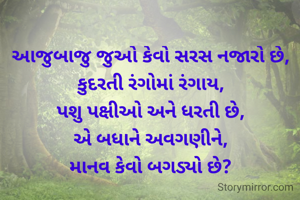 આજુબાજુ જુઓ કેવો સરસ નજારો છે, કુદરતી રંગોમાં રંગાય,
પશુ પક્ષીઓ અને ધરતી છે,
એ બધાને અવગણીને,
માનવ કેવો બગડ્યો છે?
