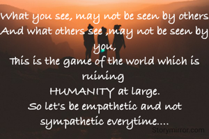 What you see, may not be seen by others
And what others see ,may not be seen by you,
This is the game of the world which is ruining 
HUMANITY at large.
So let's be empathetic and not sympathetic everytime....