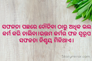 ସଫଳତା ପଛରେ ଦୌଡିବା ଠାରୁ ଅଧିକ ଭଲ କର୍ମ କରି ଚାଲିବା।ଉତ୍ତମ କର୍ମର ଫଳ ସ୍ୱରୂପ ସଫଳତା ନିଶ୍ଚୟ ମିଳିଥାଏ।