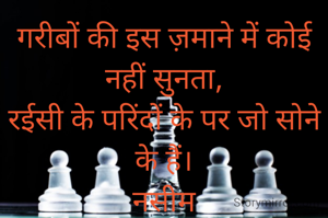 गरीबों की इस ज़माने में कोई नहीं सुनता,
रईसी के परिंदों के पर जो सोने के हैं।
नसीम