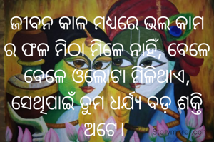 ଜୀବନ କାଳ ମଧ୍ୟରେ ଭଲ କାମ ର ଫଳ ମିଠା ମିଳେ ନାହିଁ, ବେଳେ ବେଳେ ଓଲୋଟା ମିଳିଥାଏ, ସେଥିପାଇଁ ତୁମ ଧର୍ଯ୍ୟ ବଡ଼ ଶକ୍ତି ଅଟେ। 