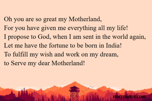 Oh you are so great my Motherland,
For you have given me everything all my life!
I propose to God, when I am sent in the world again,
Let me have the fortune to be born in India!
To fulfill my wish and work on my dream,
to Serve my dear Motherland!