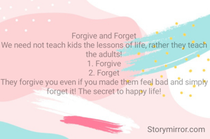 Forgive and Forget
We need not teach kids the lessons of life, rather they teach the adults!
1. Forgive
2. Forget
They forgive you even if you made them feel bad and simply forget it! The secret to happy life!