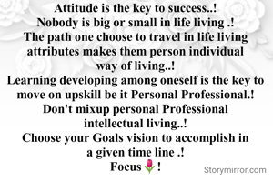 Attitude is the key to success..!
Nobody is big or small in life living .!
The path one choose to travel in life living attributes makes them person individual way of living..!
Learning developing among oneself is the key to move on upskill be it Personal Professional.!
Don't mixup personal Professional intellectual living..!
Choose your Goals vision to accomplish in a given time line .!
Focus🌷!