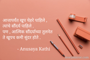 आत्तापर्यंत खूप चेहरे पाहिले , 
त्यांचे सौंदर्य पाहिले .
पण , आत्मिक सौंदर्याच्या तुलनेत 
ते खूपच कमी सुंदर होते . 

             - Anusaya Kathi