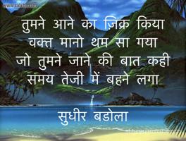 तुमने आने का ज़िक्र किया
वक्त मानो थम सा गया
जो तुमने जाने की बात कही
समय तेजी में बहने लगा

सुधीर बडोला