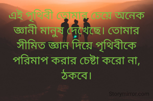 এই পৃথিবী তোমার চেয়ে অনেক জ্ঞানী মানুষ দেখেছে। তোমার সীমিত জ্ঞান দিয়ে পৃথিবীকে পরিমাপ করার চেষ্টা করো না, ঠকবে।