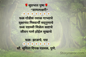 🌹सुप्रभात पुष्प🌹
       *शामलाक्षरी*
🌼🌼🌼🌼🌼🌼🌼
फळ गोडीस रसाळ गाभ्याचे 
वृक्षाच्या निस्वार्थी सद्गुणाचे 
फळ यशस्वी मिळेल कष्टाचे 
जीवन गाणे होईल सुखाचे 

फळ- झाडाचे, यश
🌼🌼🌼🌼🌼🌼🌼
सौ. सुनिता दिपक पडवळ, पुणे.