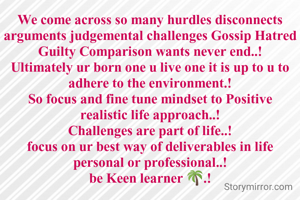 We come across so many hurdles disconnects arguments judgemental challenges Gossip Hatred Guilty Comparison wants never end..!
Ultimately ur born one u live one it is up to u to adhere to the environment.!
So focus and fine tune mindset to Positive realistic life approach..!
Challenges are part of life..!
focus on ur best way of deliverables in life personal or professional..!
be Keen learner 🌴.!