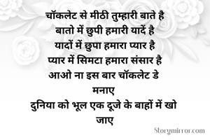 चॉकलेट से मीठी तुम्हारी बाते है
बातो में छुपी हमारी यादें है
यादों में छुपा हमारा प्यार है
प्यार में सिमटा हमारा संसार है
आओ ना इस बार चॉकलेट डे 
मनाए 
दुनिया को भूल एक दूजे के बाहों में खो 
जाए