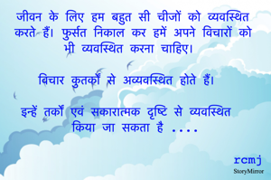 जीवन के लिए हम बहुत सी चीजों को व्यवस्थित करते हैं। फुर्सत निकाल कर हमें अपने विचारों को भी व्यवस्थित करना चाहिए। 

विचार कुतर्कों से अव्यवस्थित होते हैं। 

इन्हें तर्कों एवं सकारात्मक दृष्टि से व्यवस्थित किया जा सकता है 
                                                                    rcmj