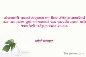 कोणाच्यातरी  जाण्याने जर तुम्हाला मान  मिळत असेल तर त्यासाठी गर्व करू  नका , कारण  तुम्ही समोरच्यासाठी  फक्त  एक पर्याय आहात. आणि पर्याय नेहमी गरजेनुसार बदलत  असतात.



ज्योती सकपाळ 